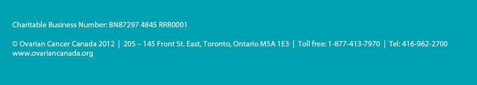 Charitable Business Number: BN87297 4845 RRR0001 © Ovarian Cancer Canada 2012   |  205 – 145 Front St. East, Toronto, Ontario M5A 1E3  |  Toll free: 1-877-413-7970 Tel: 416-962-270   |  www.ovariancanada.org