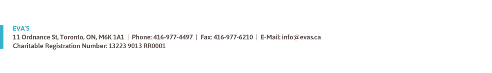 Eva's 11 Ordnance St, Toronto, ON M6K 1A1 phone: 416 977 4497 Fax: 416 977 6210 Email: info@evas.ca Charitable Registration Number: 13223 9013 RR0001